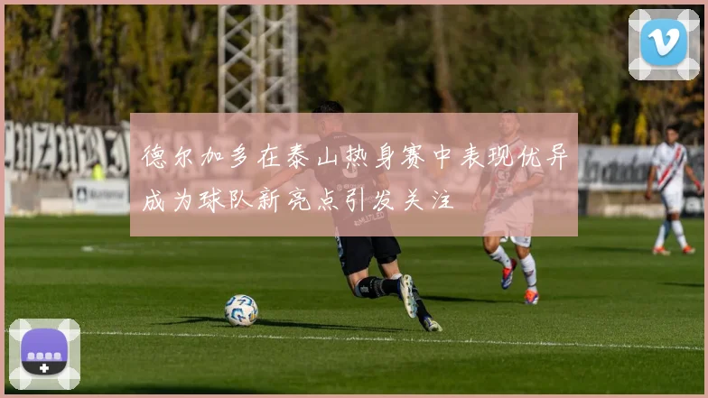 德尔加多在泰山热身赛中表现优异成为球队新亮点引发关注