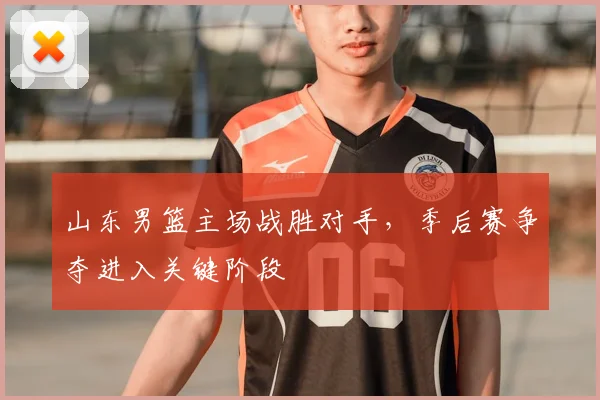 山东男篮主场战胜对手，季后赛争夺进入关键阶段