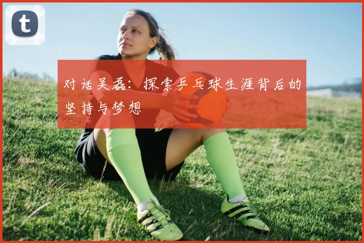 对话吴磊：探索乒乓球生涯背后的坚持与梦想