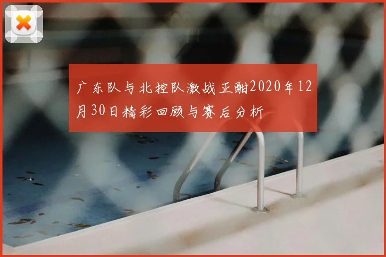 广东队与北控队激战正酣2020年12月30日精彩回顾与赛后分析