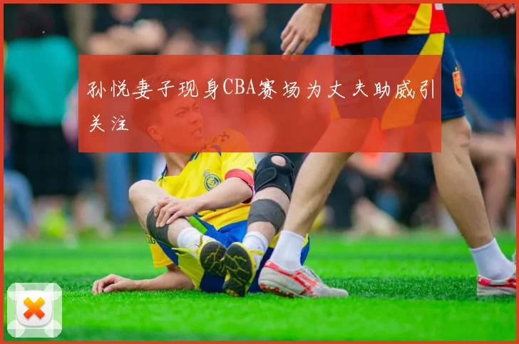 孙悦妻子现身CBA赛场为丈夫助威引关注